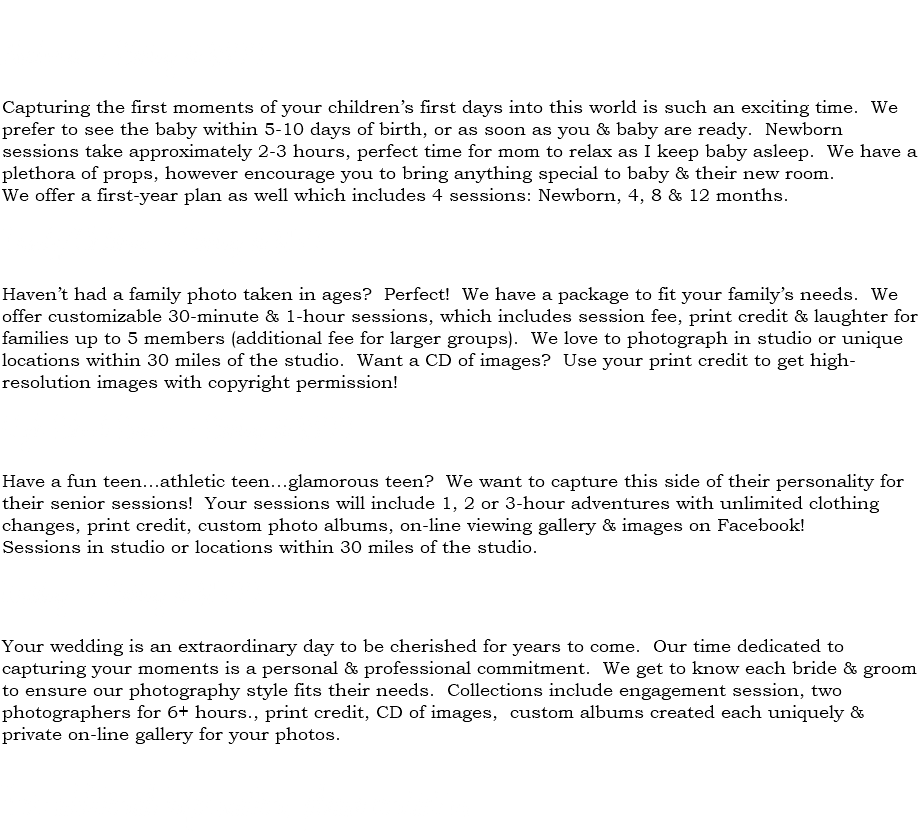  Newborns ~ Starting at $300 Capturing the first moments of your children’s first days into this world is such an exciting time. We prefer to see the baby within 5-10 days of birth, or as soon as you & baby are ready. Newborn sessions take approximately 2-3 hours, perfect time for mom to relax as I keep baby asleep. We have a plethora of props, however encourage you to bring anything special to baby & their new room. We offer a first-year plan as well which includes 4 sessions: Newborn, 4, 8 & 12 months. Family/Children ~ Starting at $150 Haven’t had a family photo taken in ages? Perfect! We have a package to fit your family’s needs. We offer customizable 30-minute & 1-hour sessions, which includes session fee, print credit & laughter for families up to 5 members (additional fee for larger groups). We love to photograph in studio or unique locations within 30 miles of the studio. Want a CD of images? Use your print credit to get high-resolution images with copyright permission! High School Senior ~ Starting at $300 Have a fun teen...athletic teen...glamorous teen? We want to capture this side of their personality for their senior sessions! Your sessions will include 1, 2 or 3-hour adventures with unlimited clothing changes, print credit, custom photo albums, on-line viewing gallery & images on Facebook! Sessions in studio or locations within 30 miles of the studio. Wedding ~ Starting at $1500 Your wedding is an extraordinary day to be cherished for years to come. Our time dedicated to capturing your moments is a personal & professional commitment. We get to know each bride & groom to ensure our photography style fits their needs. Collections include engagement session, two photographers for 6+ hours., print credit, CD of images, custom albums created each uniquely & private on-line gallery for your photos. For additional information, please contact us